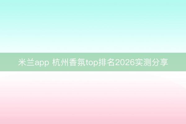米兰app 杭州香氛top排名2026实测分享