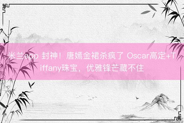 米兰app 封神!唐嫣金裙杀疯了 Oscar高定+Tiffany珠宝,优雅锋芒藏不住