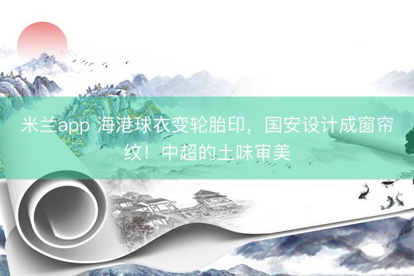 米兰app 海港球衣变轮胎印，国安设计成窗帘纹！中超的土味审美