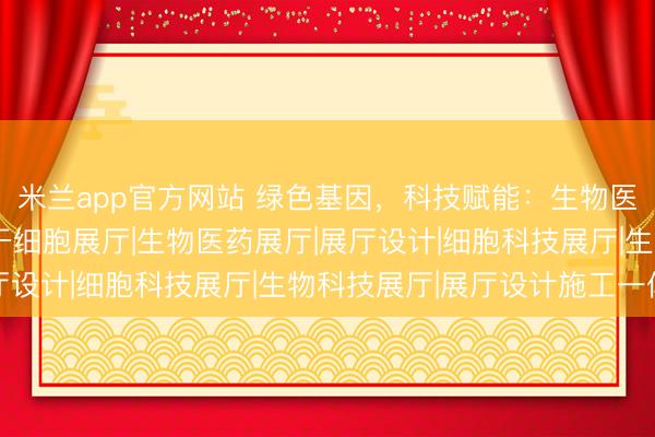 米兰app官方网站 绿色基因，科技赋能：生物医药展厅的设计革新 |干细胞展厅|生物医药展厅|展厅设计|细胞科技展厅|生物科技展厅|展厅设计施工一体化