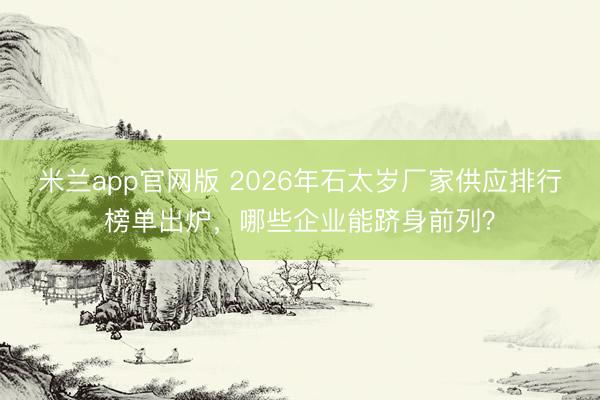 米兰app官网版 2026年石太岁厂家供应排行榜单出炉，哪些企业能跻身前列？