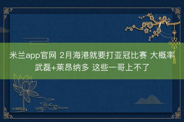 米兰app官网 2月海港就要打亚冠比赛 大概率武磊+莱昂纳多 这些一哥上不了
