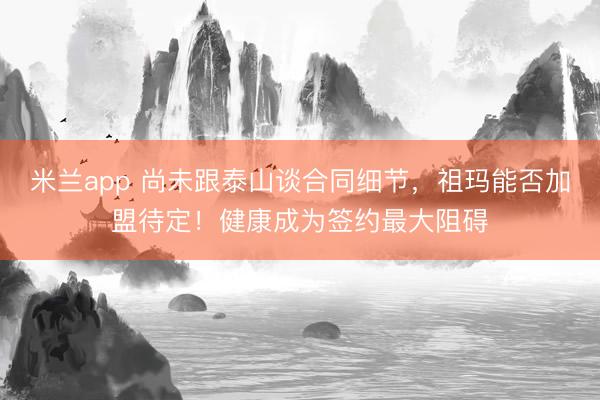 米兰app 尚未跟泰山谈合同细节，祖玛能否加盟待定！健康成为签约最大阻碍