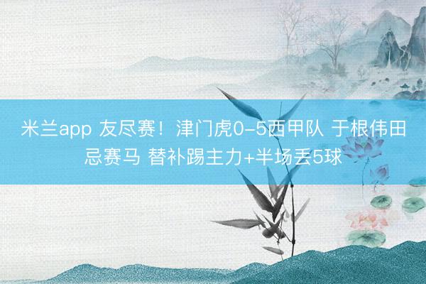 米兰app 友尽赛!津门虎0-5西甲队 于根伟田忌赛马 替补踢主力+半场丢5球