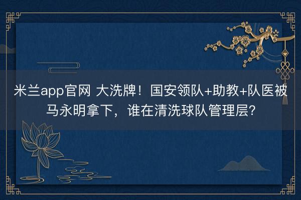 米兰app官网 大洗牌！国安领队+助教+队医被马永明拿下，谁在清洗球队管理层？