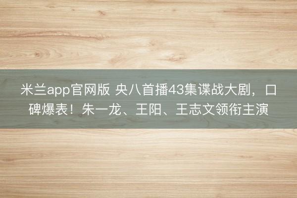 米兰app官网版 央八首播43集谍战大剧，口碑爆表！朱一龙、王阳、王志文领衔主演