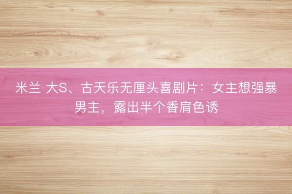 米兰 大S、古天乐无厘头喜剧片：女主想强暴男主，露出半个香肩色诱