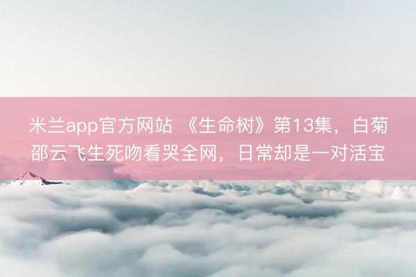 米兰app官方网站 《生命树》第13集,白菊邵云飞生死吻看哭全网,日常却是一对活宝