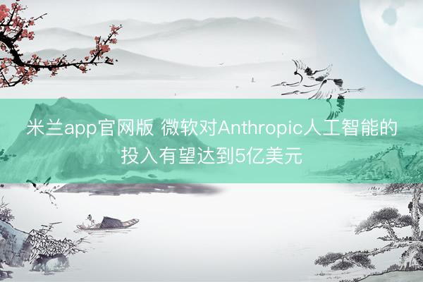 米兰app官网版 微软对Anthropic人工智能的投入有望达到5亿美元