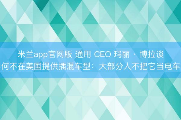 米兰app官网版 通用 CEO 玛丽 · 博拉谈为何不在美国提供插混车型：大部分人不把它当电车开