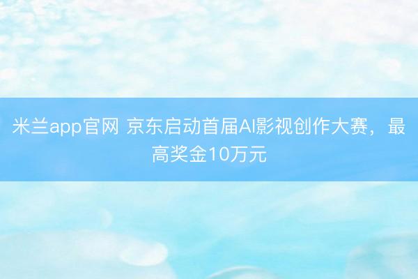 米兰app官网 京东启动首届AI影视创作大赛,最高奖金10万元
