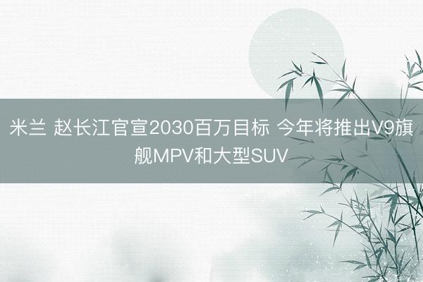 米兰 赵长江官宣2030百万目标 今年将推出V9旗舰MPV和大型SUV