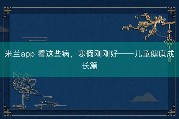 米兰app 看这些病，寒假刚刚好——儿童健康成长篇
