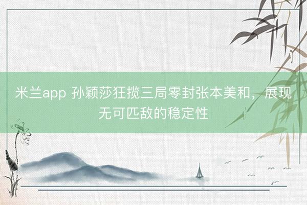 米兰app 孙颖莎狂揽三局零封张本美和，展现无可匹敌的稳定性