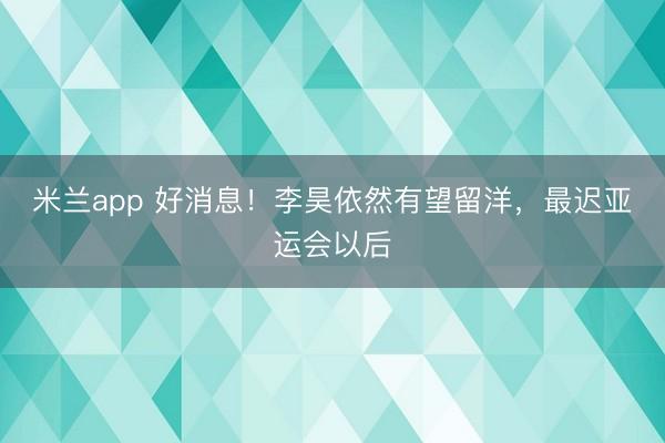 米兰app 好消息！李昊依然有望留洋，最迟亚运会以后