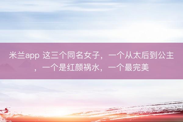 米兰app 这三个同名女子，一个从太后到公主，一个是红颜祸水，一个最完美