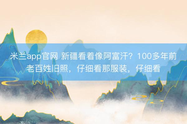 米兰app官网 新疆看着像阿富汗？100多年前老百姓旧照，仔细看那服装，仔细看
