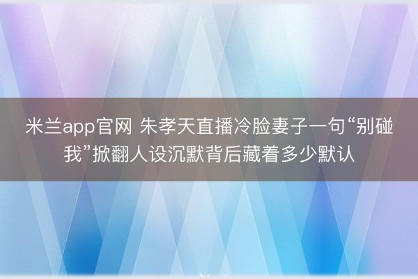 米兰app官网 朱孝天直播冷脸妻子一句“别碰我”掀翻人设沉默背后藏着多少默认