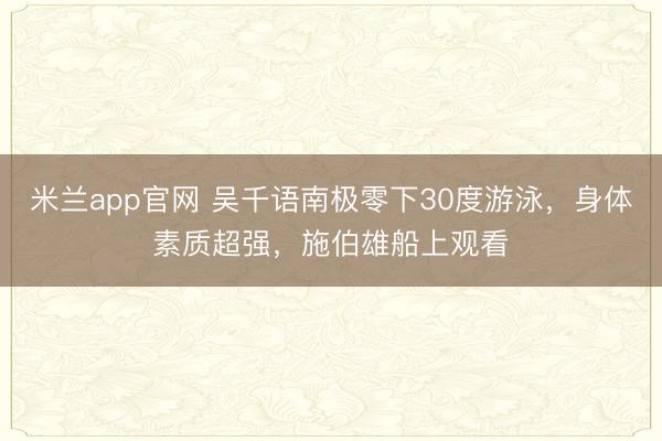 米兰app官网 吴千语南极零下30度游泳，身体素质超强，施伯雄船上观看