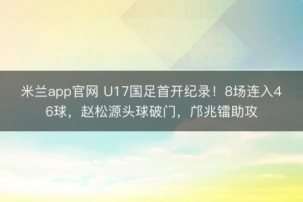米兰app官网 U17国足首开纪录!8场连入46球,赵松源头球破门,邝兆镭助攻