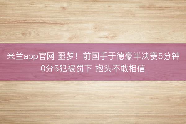米兰app官网 噩梦！前国手于德豪半决赛5分钟0分5犯被罚下 抱头不敢相信