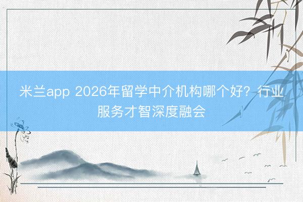 米兰app 2026年留学中介机构哪个好？行业服务才智深度融会