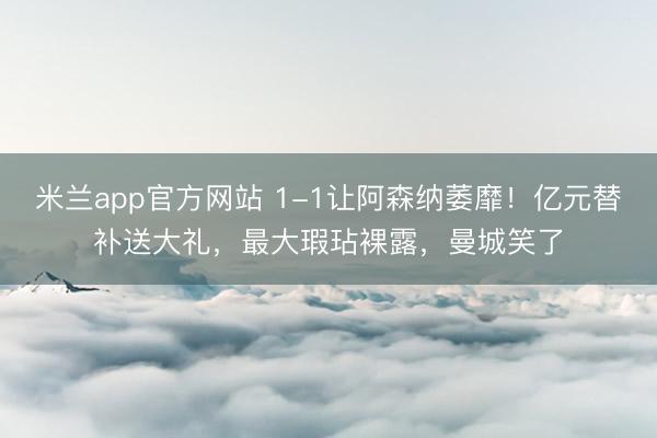 米兰app官方网站 1-1让阿森纳萎靡！亿元替补送大礼，最大瑕玷裸露，曼城笑了
