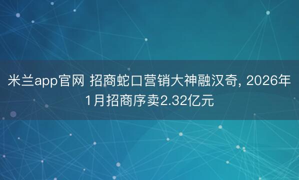 米兰app官网 招商蛇口营销大神融汉奇， 2026年1月招商序卖2.32亿元