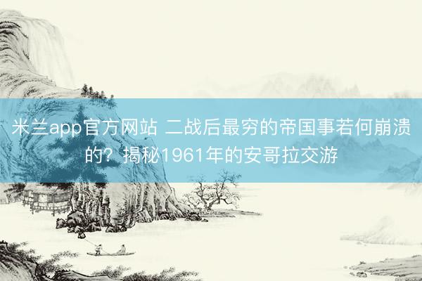 米兰app官方网站 二战后最穷的帝国事若何崩溃的？揭秘1961年的安哥拉交游