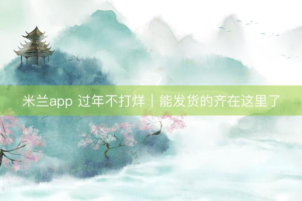 米兰app 过年不打烊｜能发货的齐在这里了