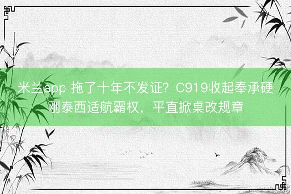 米兰app 拖了十年不发证？C919收起奉承硬刚泰西适航霸权，平直掀桌改规章