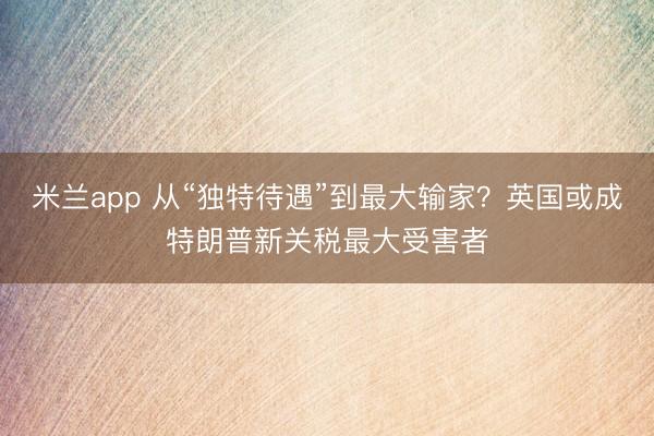 米兰app 从“独特待遇”到最大输家？英国或成特朗普新关税最大受害者