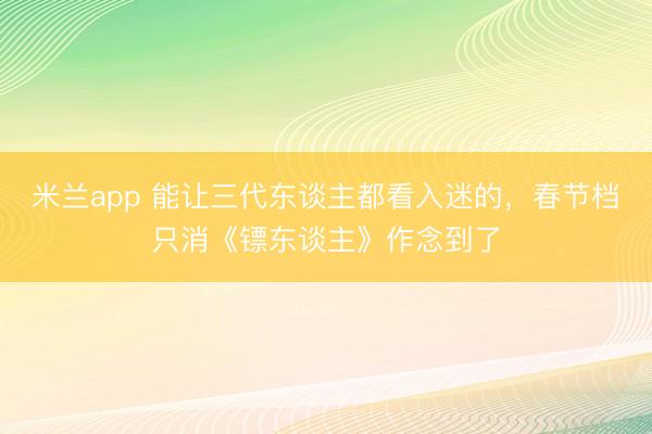 米兰app 能让三代东谈主都看入迷的,春节档只消《镖东谈主》作念到了
