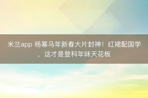 米兰app 杨幂马年新春大片封神！红裙配国学，这才是登科年味天花板
