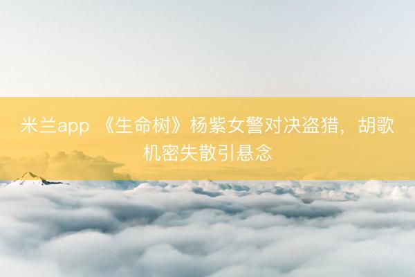 米兰app 《生命树》杨紫女警对决盗猎，胡歌机密失散引悬念