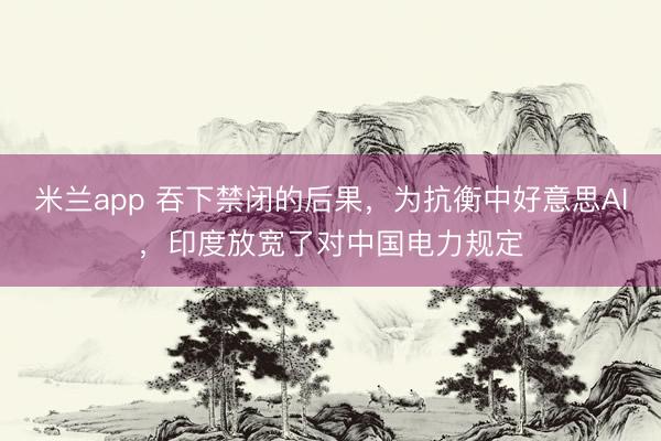米兰app 吞下禁闭的后果，为抗衡中好意思AI，印度放宽了对中国电力规定