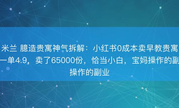 米兰 臆造贵寓神气拆解:小红书0成本卖早教贵寓,一单4.9,卖了65000份,恰当小白,宝妈操作的副业