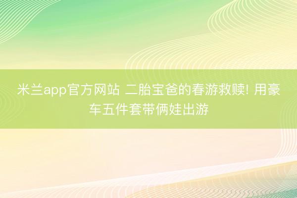 米兰app官方网站 二胎宝爸的春游救赎! 用豪车五件套带俩娃出游