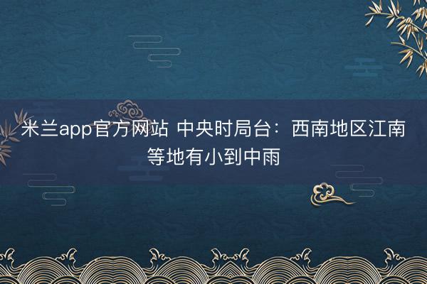 米兰app官方网站 中央时局台:西南地区江南等地有小到中雨