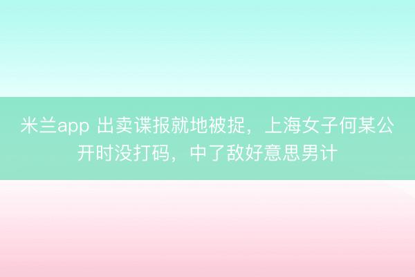 米兰app 出卖谍报就地被捉，上海女子何某公开时没打码，中了敌好意思男计