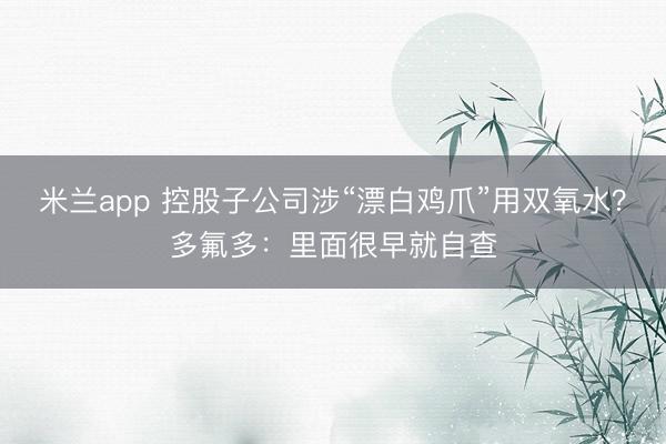 米兰app 控股子公司涉“漂白鸡爪”用双氧水？多氟多：里面很早就自查