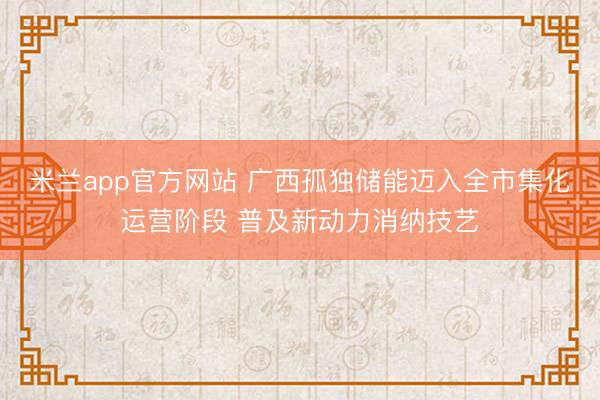 米兰app官方网站 广西孤独储能迈入全市集化运营阶段 普及新动力消纳技艺