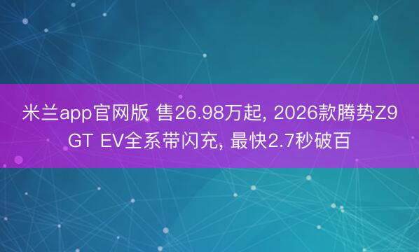米兰app官网版 售26.98万起, 2026款腾势Z9GT EV全系带闪充, 最快2.7秒破百