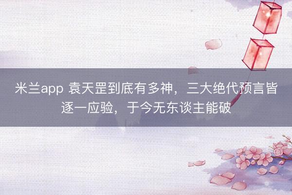 米兰app 袁天罡到底有多神,三大绝代预言皆逐一应验,于今无东谈主能破
