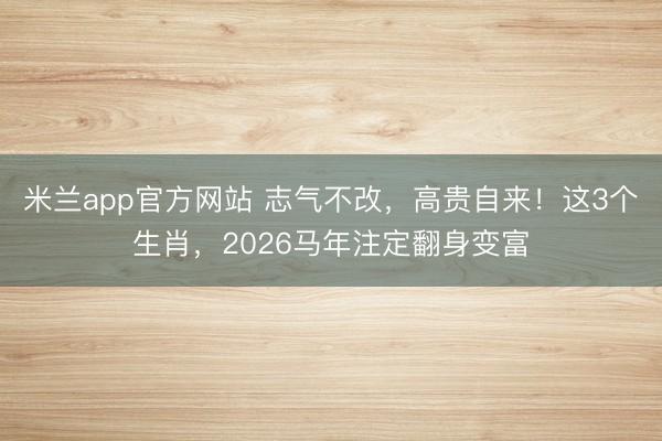 米兰app官方网站 志气不改，高贵自来！这3个生肖，2026马年注定翻身变富