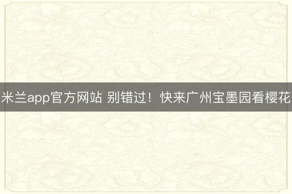 米兰app官方网站 别错过!快来广州宝墨园看樱花