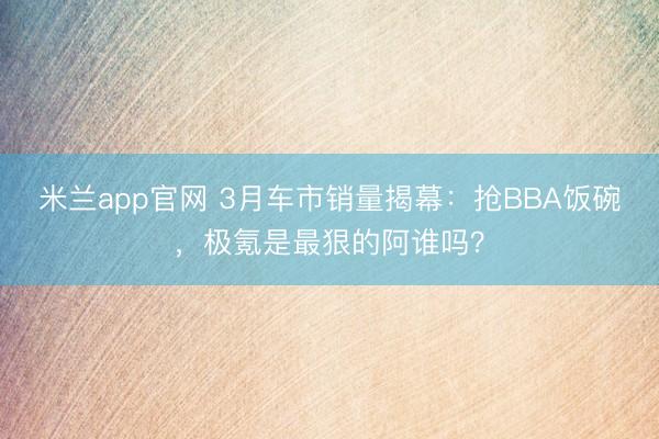 米兰app官网 3月车市销量揭幕：抢BBA饭碗，极氪是最狠的阿谁吗？