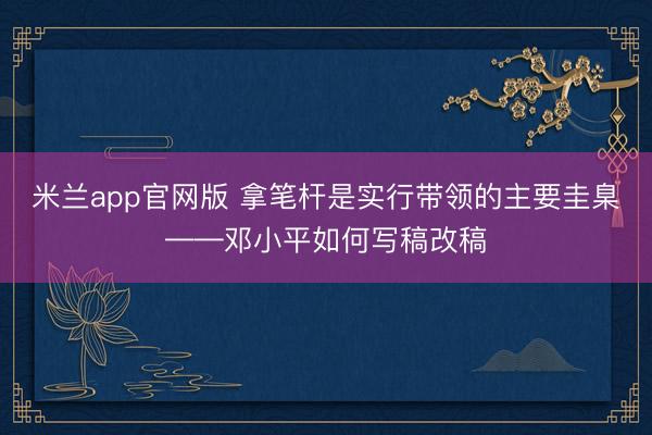 米兰app官网版 拿笔杆是实行带领的主要圭臬——邓小平如何写稿改稿