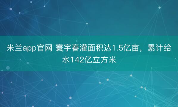 米兰app官网 寰宇春灌面积达1.5亿亩，累计给水142亿立方米