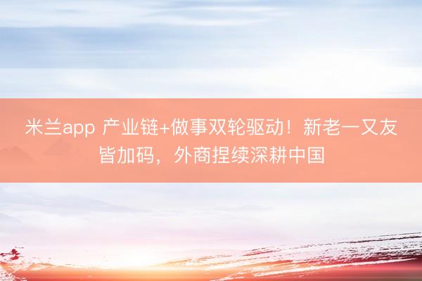 米兰app 产业链+做事双轮驱动!新老一又友皆加码,外商捏续深耕中国
